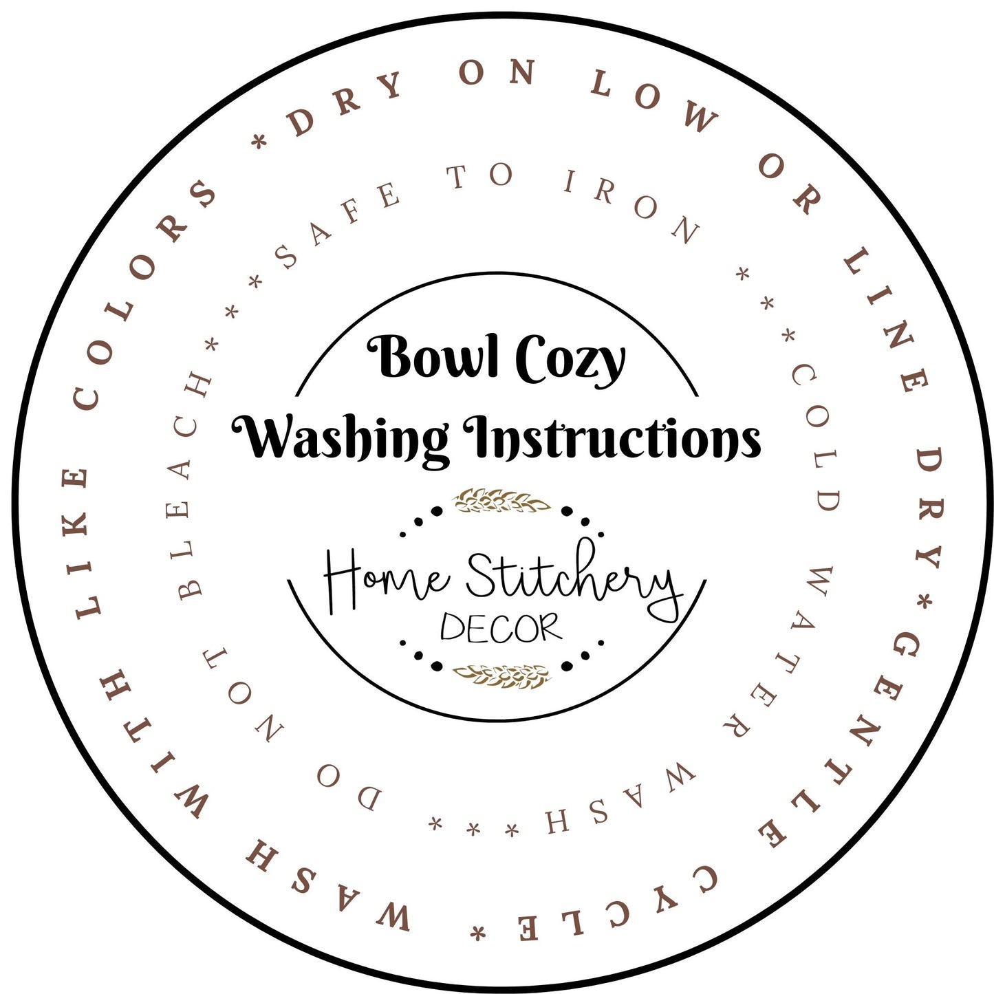 Washing Instructions for Microwave Soup Bowl Cozy. Wash with like colors, dry on low or line dry. Safe to Iron. Do not bleach. 